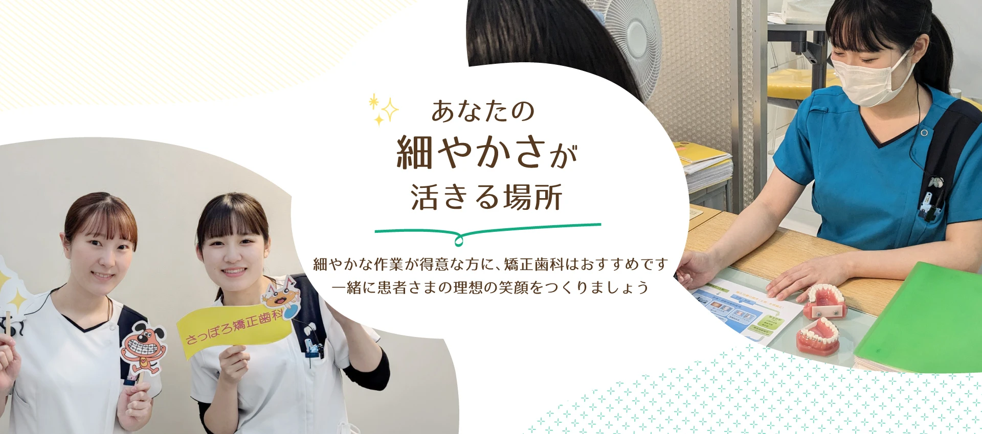 細やかな作業が得意な方に、矯正歯科はおすすめです。一緒に患者さまの理想の笑顔をつくりましょう